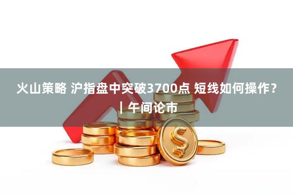 火山策略 沪指盘中突破3700点 短线如何操作？｜午间论市