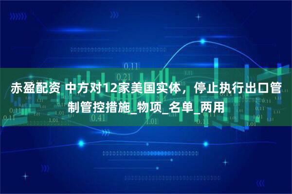 赤盈配资 中方对12家美国实体，停止执行出口管制管控措施_物项_名单_两用