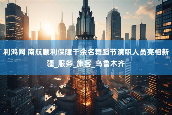 利鸿网 南航顺利保障千余名舞蹈节演职人员亮相新疆_服务_旅客_乌鲁木齐