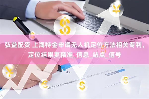 弘益配资 上海特金申请无人机定位方法相关专利，定位结果更精准_信息_站点_信号
