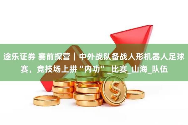 途乐证券 赛前探营｜中外战队备战人形机器人足球赛，竞技场上拼“内功”_比赛_山海_队伍
