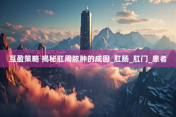 互盈策略 揭秘肛周脓肿的成因_肛肠_肛门_患者