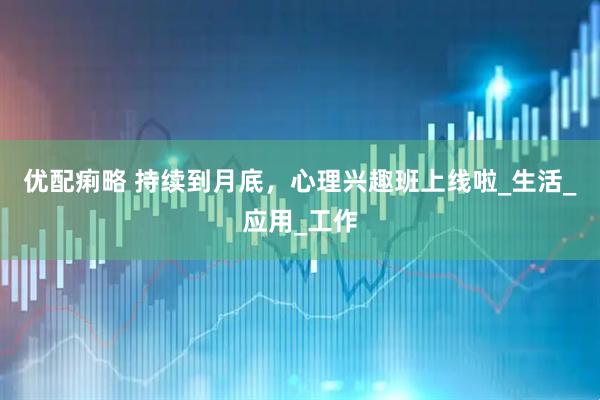 优配痢略 持续到月底，心理兴趣班上线啦_生活_应用_工作