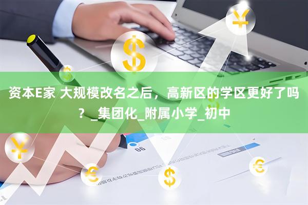 资本E家 大规模改名之后，高新区的学区更好了吗？_集团化_附属小学_初中