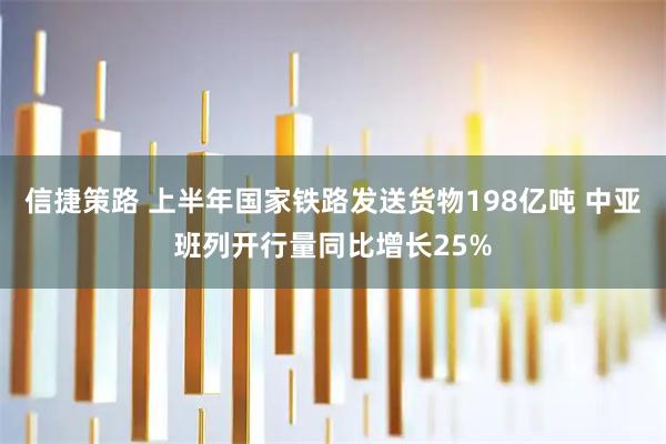 信捷策路 上半年国家铁路发送货物198亿吨 中亚班列开行量同比增长25%