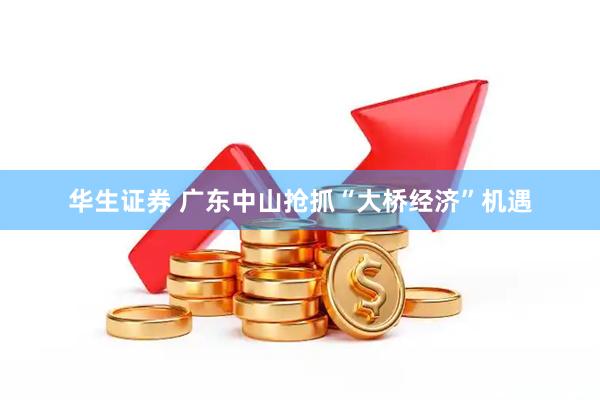 华生证券 广东中山抢抓“大桥经济”机遇