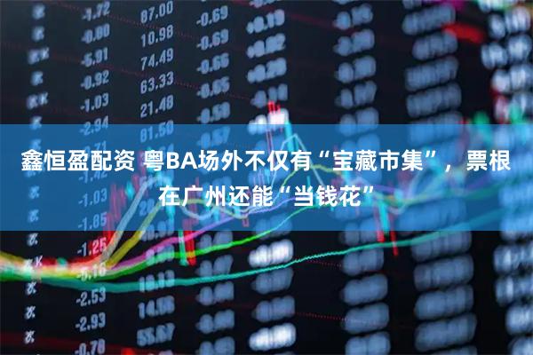 鑫恒盈配资 粤BA场外不仅有“宝藏市集”，票根在广州还能“当钱花”