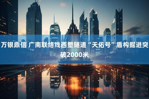 万银鼎信 广南联络线西塱隧道“天佑号”盾构掘进突破2000米