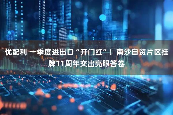 优配利 一季度进出口“开门红”！南沙自贸片区挂牌11周年交出亮眼答卷