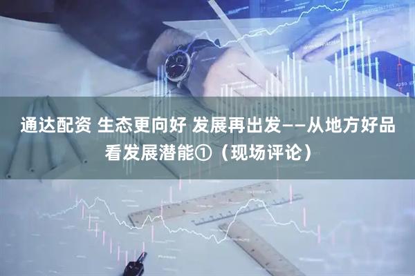 通达配资 生态更向好 发展再出发——从地方好品看发展潜能①（现场评论）