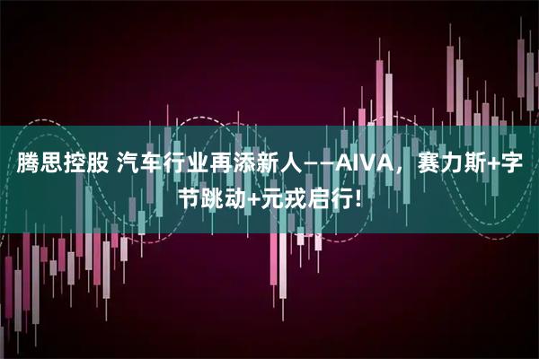 腾思控股 汽车行业再添新人——AIVA，赛力斯+字节跳动+元戎启行!