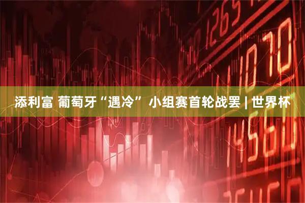 添利富 葡萄牙“遇冷” 小组赛首轮战罢 | 世界杯