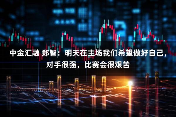 中金汇融 郑智：明天在主场我们希望做好自己，对手很强，比赛会很艰苦