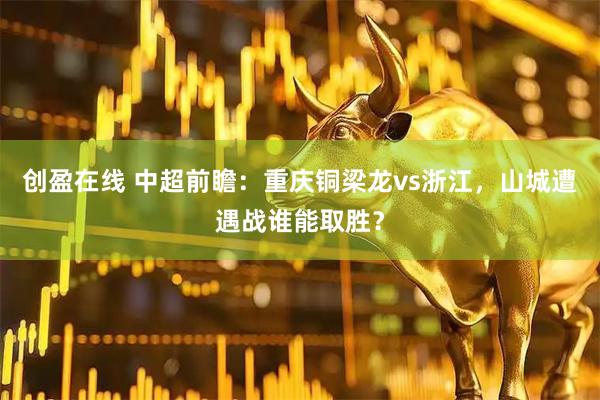 创盈在线 中超前瞻：重庆铜梁龙vs浙江，山城遭遇战谁能取胜？