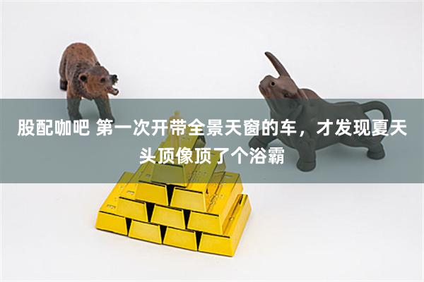 股配咖吧 第一次开带全景天窗的车，才发现夏天头顶像顶了个浴霸