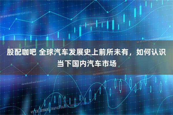 股配咖吧 全球汽车发展史上前所未有，如何认识当下国内汽车市场