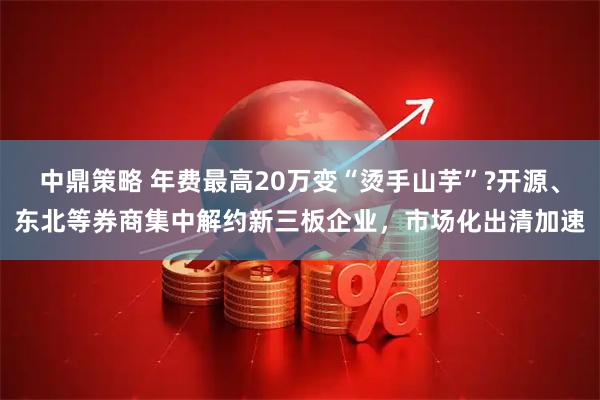 中鼎策略 年费最高20万变“烫手山芋”?开源、东北等券商集中解约新三板企业，市场化出清加速